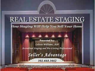 REAL ESTATE STAGING How Staging Will Help You Sell Your Home Presented by: Celeste Williams, ASP Accredited Staging and Pre-Listing Professional Seller’s Advantage 302.668.3662 This presentation, including the design, text, graphics, and arrangement thereof, are Copyright ©  2009 Seller’s Advantage and RCW Renovations, Inc. ALL RIGHTS RESERVED. Any use of materials of this material, including reproduction, modification, distribution or republication, without the prior written consent of Seller’s Advantage is strictly prohibited.  