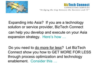 Expanding into Asia? If you are a technology
solution or service provider, BizTech Connect
can help you develop and execute on your Asia
expansion strategy. Here’s how …

 Do you need to do more for less? Let BizTech
Connect show you how to GET MORE FOR LESS
through process optimization and technology
enablement. Consider this …
 