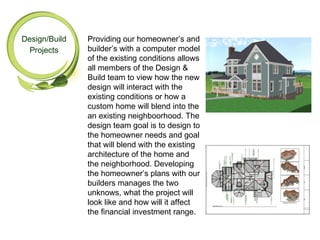 Design/Build   Providing our homeowner’s and
 Projects      builder’s with a computer model
               of the existing conditions allows
               all members of the Design &
               Build team to view how the new
               design will interact with the
               existing conditions or how a
               custom home will blend into the
               an existing neighboorhood. The
               design team goal is to design to
               the homeowner needs and goal
               that will blend with the existing
               architecture of the home and
               the neighborhood. Developing
               the homeowner’s plans with our
               builders manages the two
               unknows, what the project will
               look like and how will it affect
               the financial investment range.
 