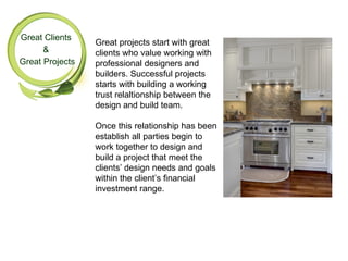 Great Clients
                 Great projects start with great
      &          clients who value working with
Great Projects   professional designers and
                 builders. Successful projects
                 starts with building a working
                 trust relaltionship between the
                 design and build team.

                 Once this relationship has been
                 establish all parties begin to
                 work together to design and
                 build a project that meet the
                 clients’ design needs and goals
                 within the client’s financial
                 investment range.
 