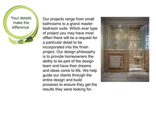 Your details   Our projects range from small
 make the      bathrooms to a grand master
difference     bedroom suite. Which ever type
               of project you may have most
               offten there will be a request for
               a particular detail to be
               incorporated into the finish
               project. Our design philosophy
               is to provide homeowners the
               ability to be part of the design
               team and have their dreams
               and ideas come to life. We help
               guide our clients through the
               entire design and build
               processs to ensure they get the
               results they were looking for.
 