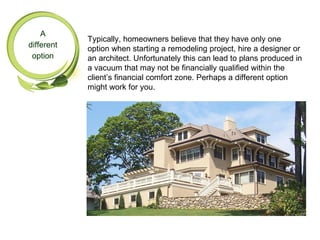 A
            Typically, homeowners believe that they have only one
different   option when starting a remodeling project, hire a designer or
 option     an architect. Unfortunately this can lead to plans produced in
            a vacuum that may not be financially qualified within the
            client’s financial comfort zone. Perhaps a different option
            might work for you.
 