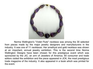 Norma Wellington's &quot;Violet Flute&quot; necklace was among the 30 selected from pieces made by the major jewelry designers and manufacturers in the industry. It was one of 11 necklaces. Her amethyst and gold necklace was shown at an important, annual jewelry exhibition. This is the second time Norma Wellington Designs have been chosen for this prestigious event which was sponsored by the JIC, an arm of Jewelers of America. 60 consumer and trade editors visited the exhibition and the piece appeared in JCK, the most prestigious trade magazine of the industry. It also appeared in a book which was printed for the event.  