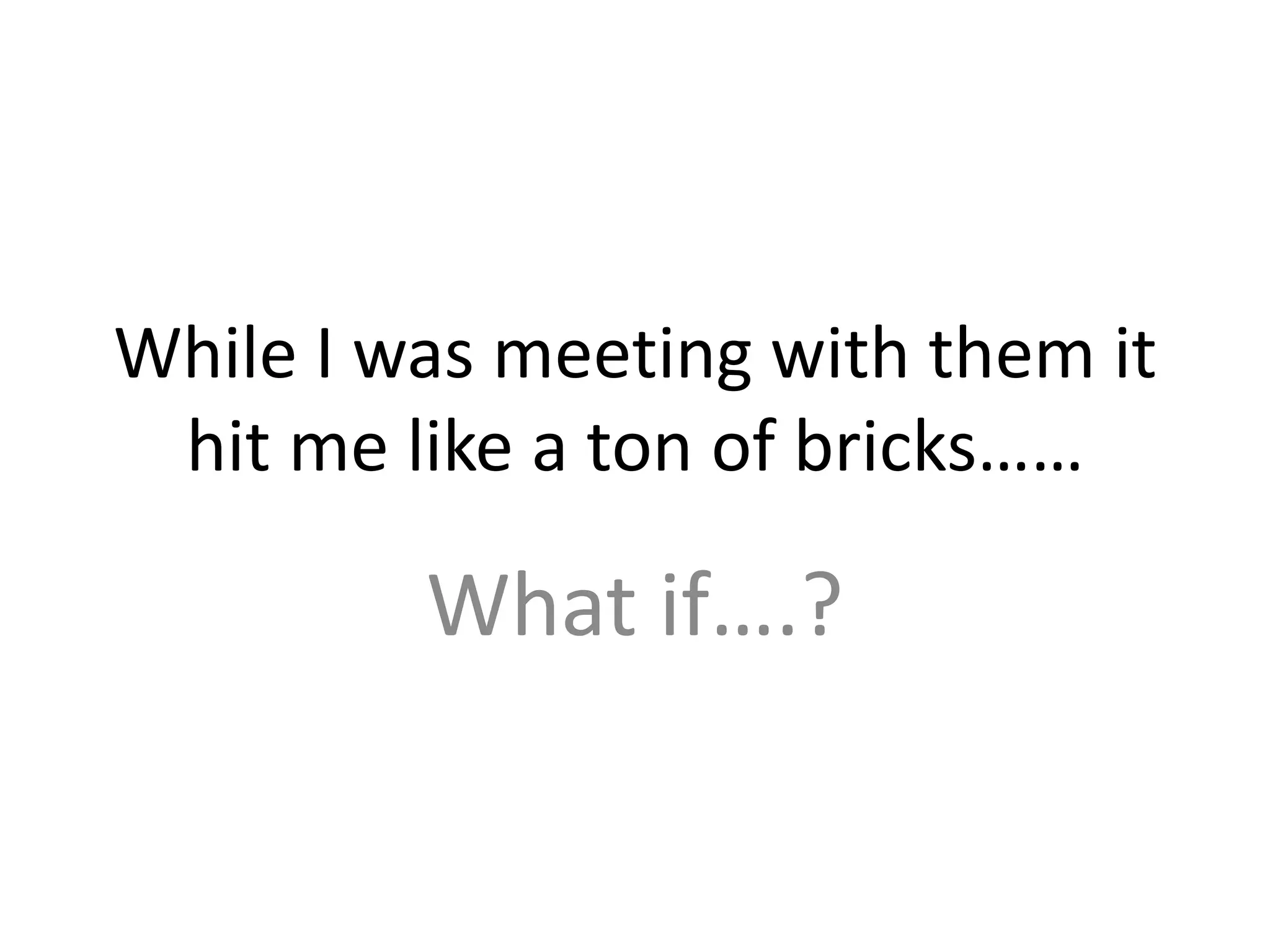 While I was meeting with them it hit me like a ton of bricks……What if….?