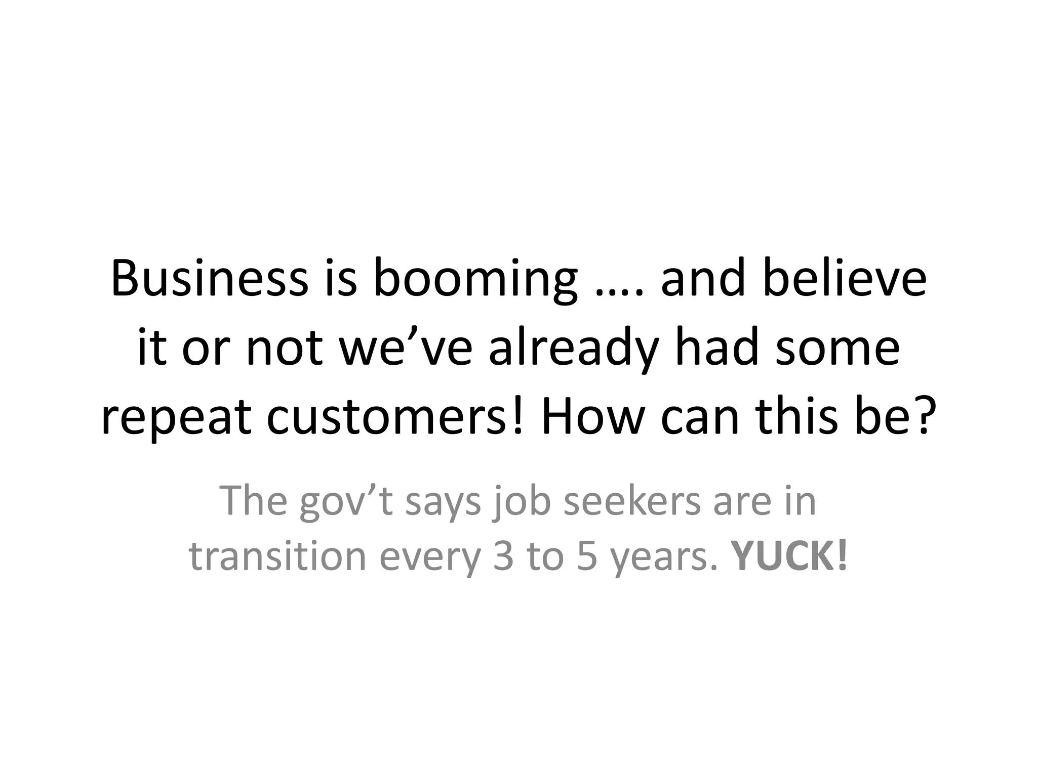 Business is booming …. and believe it or not we’ve already had some repeat customers! How can this be?The gov’t says job seekers are in transition every 3 to 5 years. YUCK!