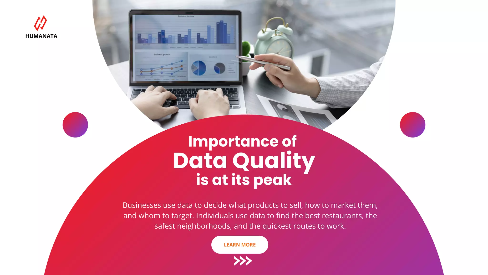 Importance of
Data Quality
is at its peak
Businesses use data to decide what products to sell, how to market them,
and whom to target. Individuals use data to find the best restaurants, the
safest neighborhoods, and the quickest routes to work.
HUMANATA
LEARN MORE
 