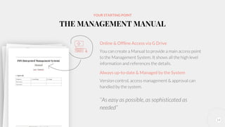 14
YOUR STARTING POINT
THE MANAGEMENT MANUAL
Online & Offline Access via G Drive
You can create a Manual to provide a main access point
to the Management System. It shows all the high level
information and references the details.
Always up-to-date & Managed by the System
Version control, access management & approval can
handled by the system.
‘‘As easy as possible, as sophisticated as
needed’’
 