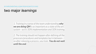 29
BY IMPLEMENTING A QMS FROM SCRATCH I HAD
two major learnings
1. Training in a sense of the team understanding why
we are doing QM is as important as a state of the art
system - so it’s 50% implementation and 50% training.
2. The training should not happen after defining all the
processes/procedures and templates but in between -
so after releasing a process, you train. You do not wait
until the end.
 