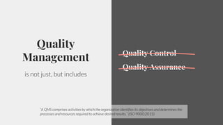 5
Quality
Management
is not just, but includes
Quality Control
Quality Assurance
“A QMS comprises activities by which the organization identifies its objectives and determines the
processes and resources required to achieve desired results.” (ISO 9000:2015)
 