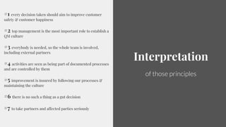9
Interpretation
of those principles
#1 every decision taken should aim to improve customer
safety & customer happiness
#2 top management is the most important role to establish a
QM culture
#3 everybody is needed, so the whole team is involved,
including external partners
#4 activities are seen as being part of documented processes
and are controlled by them
#5 improvement is insured by following our processes &
maintaining the culture
#6 there is no such a thing as a gut decision
#7 to take partners and affected parties seriously
 