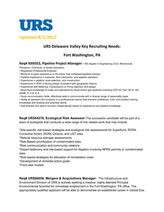 Updated 8/1/2012
                      URS Delaware Valley Key Recruiting Needs:

                                         Fort Washington, PA
Req# IE69352, Pipeline Project Manager: • BS degree in Engineering (Civil, Mechanical,
Petroleum, Chemical, or similar discipline)
• Registered Professional Engineer
• Minimum 6 years experience in Oil and/or Gas midstream/pipeline industry
• Pipeline experience in hydraulic, fluid mechanics, and pipeline operation
• Experience in pipeline route selection, and construction
• Experience in HDD or Boring design consistent with geographic feature
• Experience with Metering, Compression or Pump selection and design
• Must have knowledge of codes and standards for liquid and/or gas pipelines including CFR 49, Part 192 & 195,
ASME 31.4 & 31.8.
• Good communication skills, effectively able to communicate with a diverse range of personality types
• Ability to represent the company in a professional manner that ensures confidence, trust, and problem solving
knowledge with existing and potential clients
• Self-directed and able to function independently based on experience and pipeline knowledge




Req# URS64276, Ecological Risk Assessor:The successful candidate will be part of a
team of ecologists that conducts a wide range of risk related work that may include:

*Site-specific risk-based strategies and ecological risk assessments for Superfund, RCRA
Corrective Action, RCRA Closure, and UST sites
*Natural resource damage assessments
*Risk-Based prioritization of contaminated sites
*Risk communication and community relations
*Expert testimony and risk-based support for litigation involving NPDS permits or contaminated
sites
*Risk-based strategies for allocation of remediation costs
*Development of remedial action goals
*Food web models



Req# URS66058, Mergers & Acquisitions Manager: The Infrastructure and
Environment Division of URS is actively seeking a creative, highly talented Principal
Environmental Scientist for immediate employment in the Fort Washington, PA office. The
appropriately qualified applicant will be able to demonstrate an established career in Global Due
 