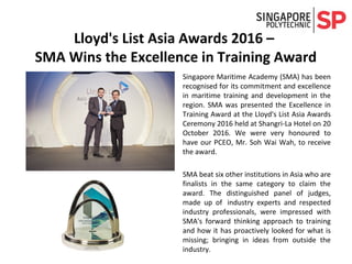 ​Singapore Maritime Academy (SMA) has been
recognised for its commitment and excellence
in maritime training and development in the
region. SMA was presented the Excellence in
Training Award at the Lloyd's List Asia Awards
Ceremony 2016 held at Shangri-La Hotel on 20
October 2016. We were very honoured to
have our PCEO, Mr. Soh Wai Wah, to receive
the award.
SMA beat six other institutions in Asia who are
finalists in the same category to claim the
award. The distinguished panel of judges,
made up of industry experts and respected
industry professionals, were impressed with
SMA's forward thinking approach to training
and how it has proactively looked for what is
missing; bringing in ideas from outside the
industry.
Lloyd's List Asia Awards 2016 –
SMA Wins the Excellence in Training Award
 