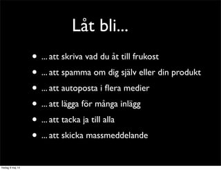 Låt bli... 
• ... att skriva vad du åt till frukost 
• ... att spamma om dig själv eller din produkt 
• ... att autoposta i flera medier 
• ... att lägga för många inlägg 
• ... att tacka ja till alla 
• ... att skicka massmeddelande 
 
