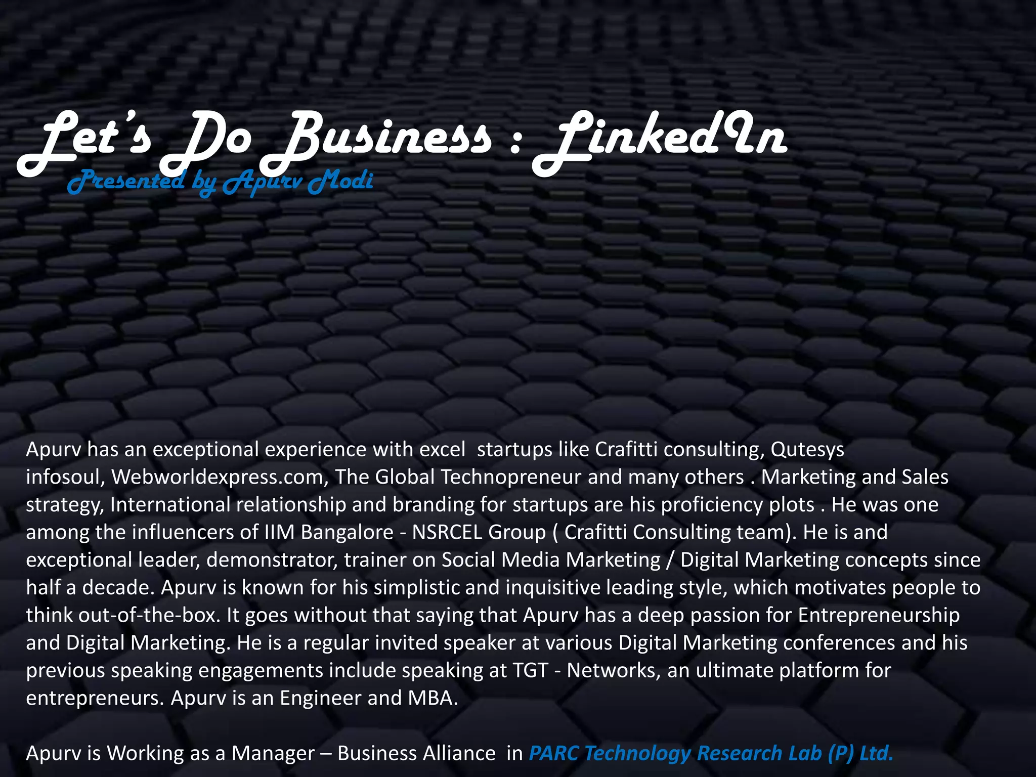 Let’s Do Business : LinkedIn
    Presented by Apurv Modi




Apurv has an exceptional experience with excel startups like Crafitti consulting, Qutesys
infosoul, Webworldexpress.com, The Global Technopreneur and many others . Marketing and Sales
strategy, International relationship and branding for startups are his proficiency plots . He was one
among the influencers of IIM Bangalore - NSRCEL Group ( Crafitti Consulting team). He is and
exceptional leader, demonstrator, trainer on Social Media Marketing / Digital Marketing concepts since
half a decade. Apurv is known for his simplistic and inquisitive leading style, which motivates people to
think out-of-the-box. It goes without that saying that Apurv has a deep passion for Entrepreneurship
and Digital Marketing. He is a regular invited speaker at various Digital Marketing conferences and his
previous speaking engagements include speaking at TGT - Networks, an ultimate platform for
entrepreneurs. Apurv is an Engineer and MBA.

Apurv is Working as a Manager – Business Alliance in PARC Technology Research Lab (P) Ltd.
 