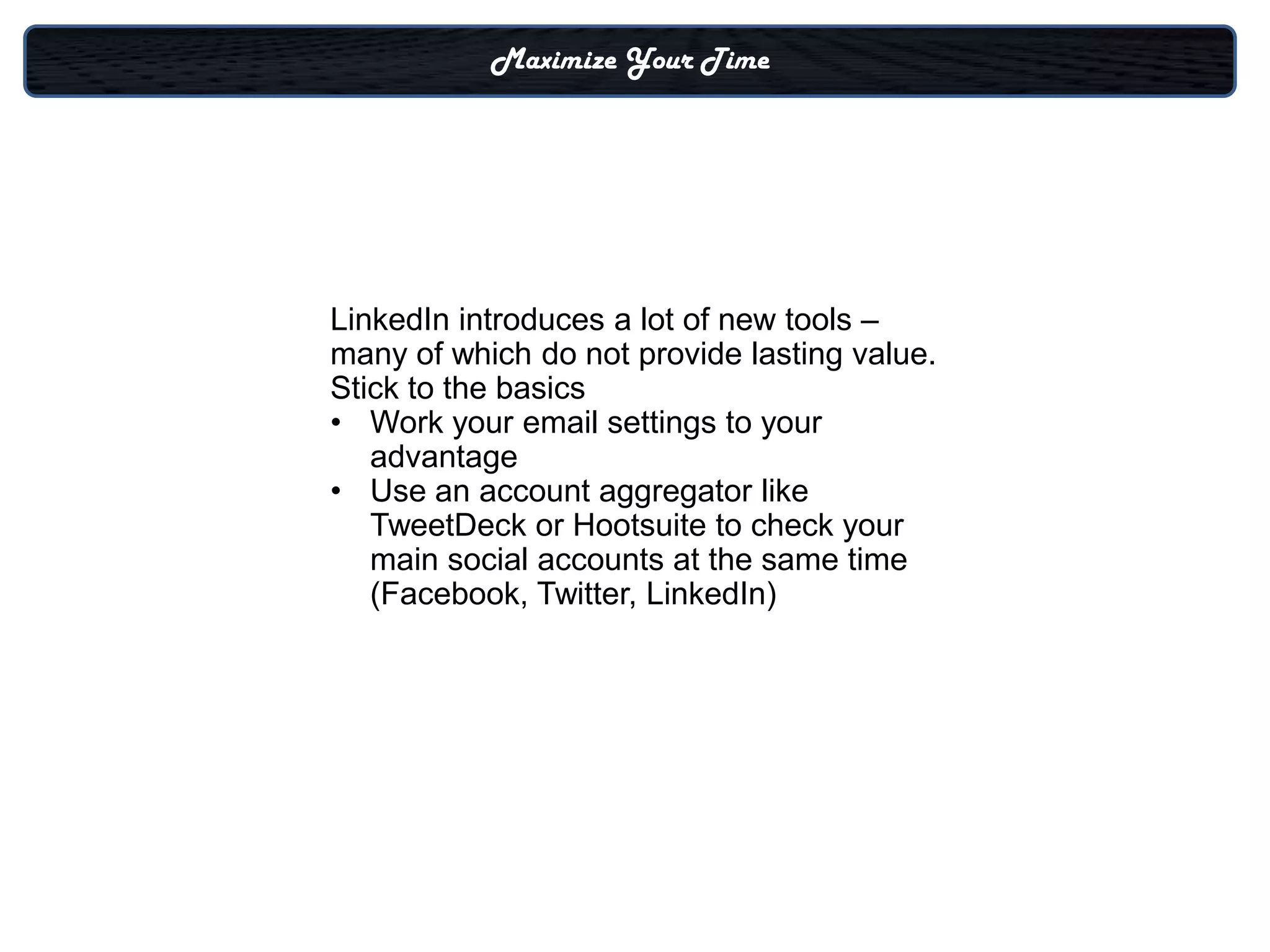 Maximize Your Time




LinkedIn introduces a lot of new tools –
many of which do not provide lasting value.
Stick to the basics
• Work your email settings to your
   advantage
• Use an account aggregator like
   TweetDeck or Hootsuite to check your
   main social accounts at the same time
   (Facebook, Twitter, LinkedIn)
 
