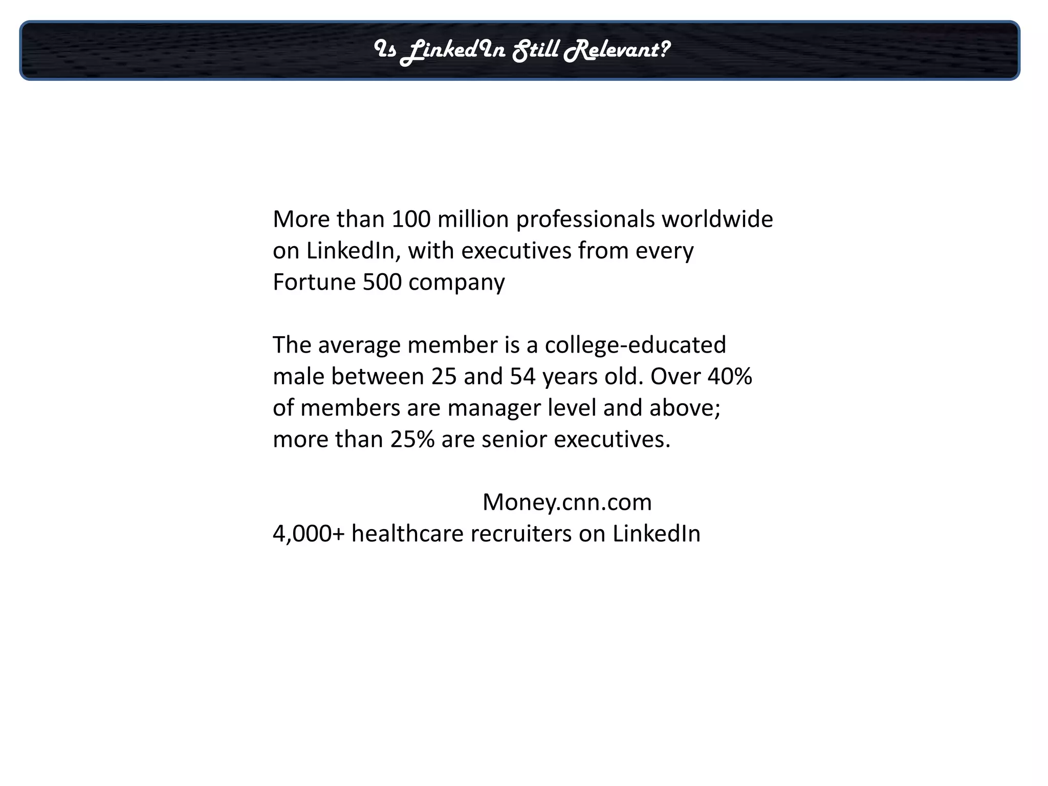 Is LinkedIn Still Relevant?




More than 100 million professionals worldwide
on LinkedIn, with executives from every
Fortune 500 company

The average member is a college-educated
male between 25 and 54 years old. Over 40%
of members are manager level and above;
more than 25% are senior executives.

                   Money.cnn.com
4,000+ healthcare recruiters on LinkedIn
 