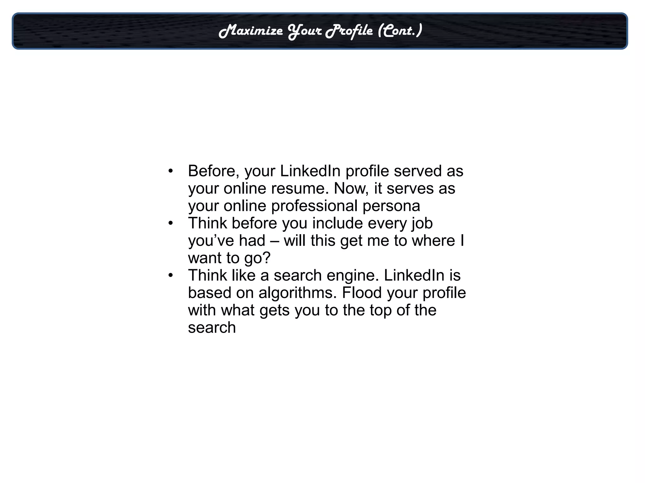 Maximize Your Profile (Cont.)




• Before, your LinkedIn profile served as
  your online resume. Now, it serves as
  your online professional persona
• Think before you include every job
  you’ve had – will this get me to where I
  want to go?
• Think like a search engine. LinkedIn is
  based on algorithms. Flood your profile
  with what gets you to the top of the
  search
 