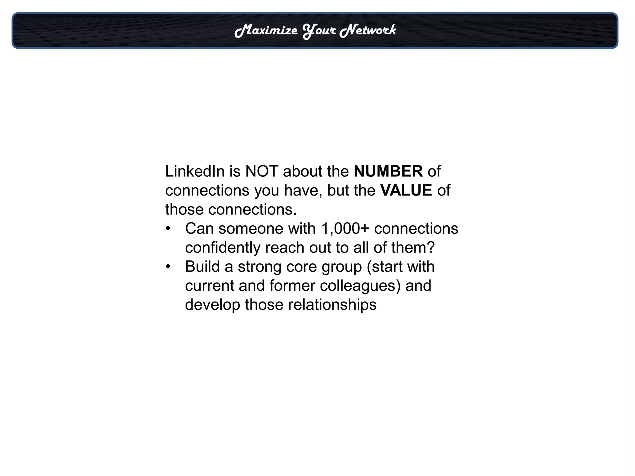 Maximize Your Network




LinkedIn is NOT about the NUMBER of
connections you have, but the VALUE of
those connections.
• Can someone with 1,000+ connections
   confidently reach out to all of them?
• Build a strong core group (start with
   current and former colleagues) and
   develop those relationships
 