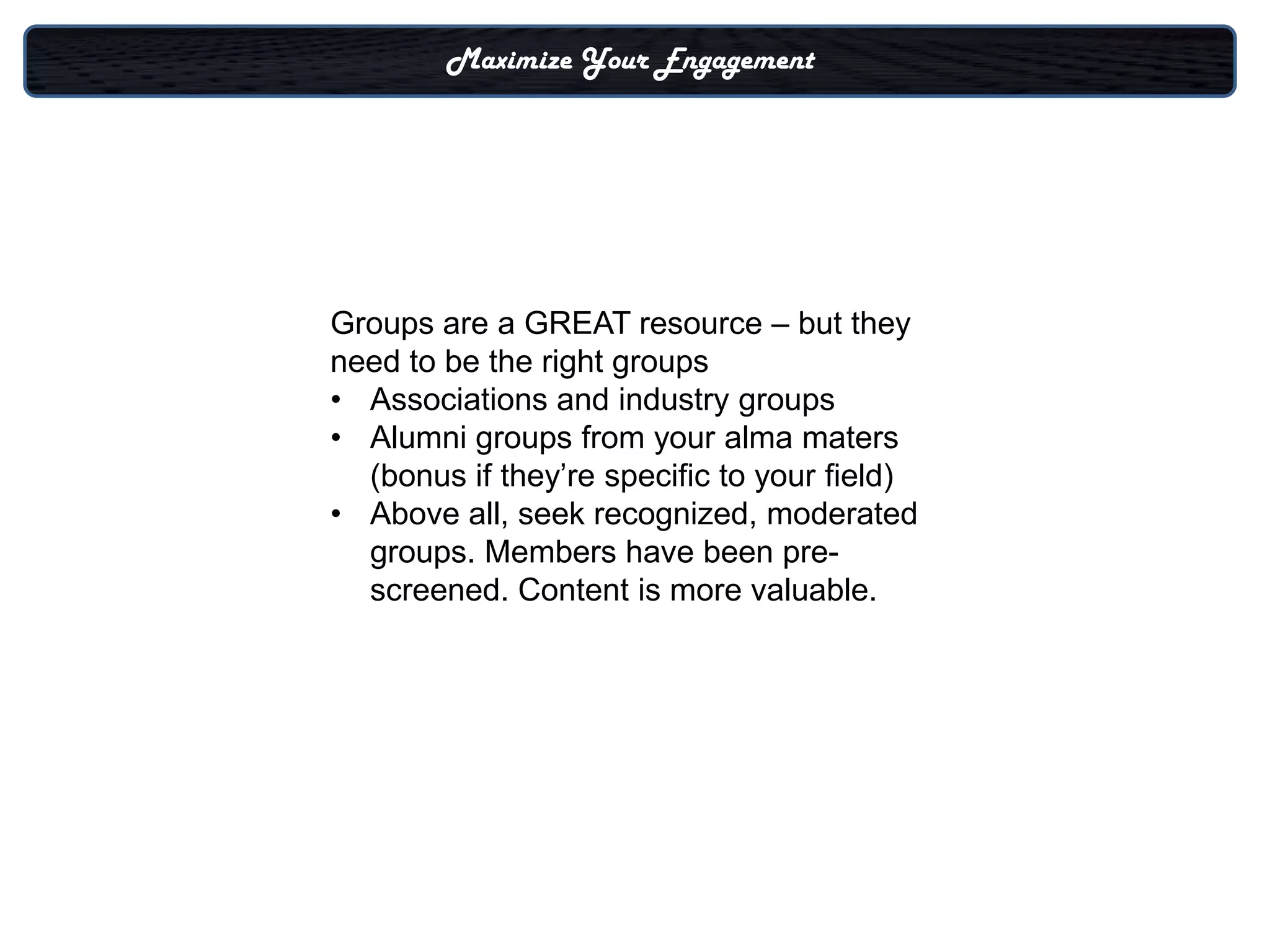 Maximize Your Engagement




Groups are a GREAT resource – but they
need to be the right groups
• Associations and industry groups
• Alumni groups from your alma maters
  (bonus if they’re specific to your field)
• Above all, seek recognized, moderated
  groups. Members have been pre-
  screened. Content is more valuable.
 
