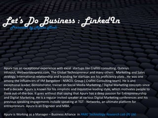 Let’s Do Business : LinkedIn
    Presented by Apurv Modi




Apurv has an exceptional experience with excel startups like Crafitti consulting, Qutesys
infosoul, Webworldexpress.com, The Global Technopreneur and many others . Marketing and Sales
strategy, International relationship and branding for startups are his proficiency plots . He was one
among the influencers of IIM Bangalore - NSRCEL Group ( Crafitti Consulting team). He is and
exceptional leader, demonstrator, trainer on Social Media Marketing / Digital Marketing concepts since
half a decade. Apurv is known for his simplistic and inquisitive leading style, which motivates people to
think out-of-the-box. It goes without that saying that Apurv has a deep passion for Entrepreneurship
and Digital Marketing. He is a regular invited speaker at various Digital Marketing conferences and his
previous speaking engagements include speaking at TGT - Networks, an ultimate platform for
entrepreneurs. Apurv is an Engineer and MBA.

Apurv is Working as a Manager – Business Alliance in PARC Technology Research Lab (P) Ltd.
 
