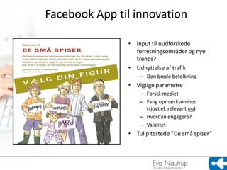 Facebook App til innovation

               • Input til uudforskede
                 forretningsområder og nye
                 trends?
               • Udnyttelse af trafik
                   – Den brede befolkning
               • Vigtige parametre
                   – Forstå mediet
                   – Fang opmærksomhed
                     (sjovt el. relevant nu)
                   – Hvordan engagere?
                   – Validitet
               • Tulip testede ”De små spiser”
 