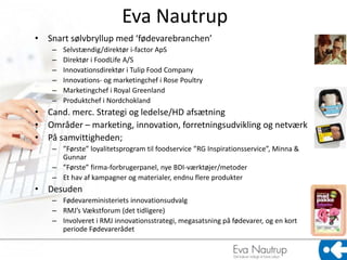 Eva Nautrup
• Snart sølvbryllup med ‘fødevarebranchen’
    –   Selvstændig/direktør i-factor ApS
    –   Direktør i FoodLife A/S
    –   Innovationsdirektør i Tulip Food Company
    –   Innovations- og marketingchef i Rose Poultry
    –   Marketingchef i Royal Greenland
    –   Produktchef i Nordchokland
• Cand. merc. Strategi og ledelse/HD afsætning
• Områder – marketing, innovation, forretningsudvikling og netværk
• På samvittigheden;
    – ”Første” loyalitetsprogram til foodservice ”RG Inspirationsservice”, Minna &
      Gunnar
    – ”Første” firma-forbrugerpanel, nye BDI-værktøjer/metoder
    – Et hav af kampagner og materialer, endnu flere produkter
• Desuden
    – Fødevareministeriets innovationsudvalg
    – RMJ’s Vækstforum (det tidligere)
    – Involveret i RMJ innovationsstrategi, megasatsning på fødevarer, og en kort
      periode Fødevarerådet
 