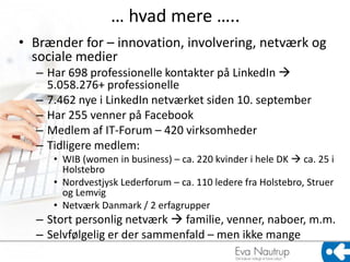 … hvad mere …..
• Brænder for – innovation, involvering, netværk og
  sociale medier
  – Har 698 professionelle kontakter på LinkedIn 
    5.058.276+ professionelle
  – 7.462 nye i LinkedIn netværket siden 10. september
  – Har 255 venner på Facebook
  – Medlem af IT-Forum – 420 virksomheder
  – Tidligere medlem:
     • WIB (women in business) – ca. 220 kvinder i hele DK  ca. 25 i
       Holstebro
     • Nordvestjysk Lederforum – ca. 110 ledere fra Holstebro, Struer
       og Lemvig
     • Netværk Danmark / 2 erfagrupper
  – Stort personlig netværk  familie, venner, naboer, m.m.
  – Selvfølgelig er der sammenfald – men ikke mange
 