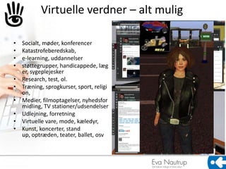 Virtuelle verdner – alt mulig

•   Socialt, møder, konferencer
•   Katastrofeberedskab,
•   e-learning, uddannelser
•   støttegrupper, handicappede, læg
    er, sygeplejesker
•   Research, test, ol.
•   Træning, sprogkurser, sport, religi
    on,
•   Medier, filmoptagelser, nyhedsfor
    midling, TV stationer/udsendelser
•   Udlejning, forretning
•   Virtuelle vare, mode, kæledyr,
•   Kunst, koncerter, stand
    up, optræden, teater, ballet, osv
 