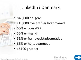 LinkedIn i Danmark

                             •      840,000 brugere
                             •      +15,000 nye profiler hver måned
                             •      66% er over 40 år
                             •      55% er mænd
                             •      51% er fra hovedstadsområdet
                             •      66% er højtuddannede
                             •      +5100 grupper

Kilde: http://digitalworks.dk/artikler/linkedin-stormer-frem
 