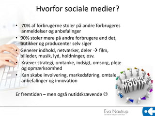 Hvorfor sociale medier?
• 70% af forbrugerne stoler på andre forbrugeres
  anmeldelser og anbefalinger
• 90% stoler mere på andre forbrugere end det,
  butikker og producenter selv siger
• Generer indhold, netværker, deler  film,
  billeder, musik, lyd, holdninger, osv.
• Kræver strategi, omtanke, indsigt, omsorg, pleje
  og opmærksomhed
• Kan skabe involvering, markedsføring, omtale,
  anbefalinger og innovation

Er fremtiden – men også nutidskrævende 
 