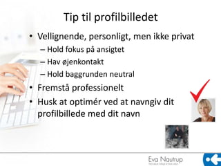 Tip til profilbilledet
• Vellignende, personligt, men ikke privat
  – Hold fokus på ansigtet
  – Hav øjenkontakt
  – Hold baggrunden neutral
• Fremstå professionelt
• Husk at optimér ved at navngiv dit
  profilbillede med dit navn
 