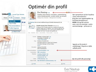Optimér din profil
                     Vær opmærksom på din headline
                     i basis informationer!
                     Brug den som appetitvækker og
                     fremhæv kompetencer!
                     HUSK at brug det samme
                     navn, som du anvender i andre
                     sammenhænge – på kurser ol.




                     Sørg for at få mindst 3
                     anbefalinger opnå en 100%
                     udfyldt profil




                     Gør din profil URL personlig!
 