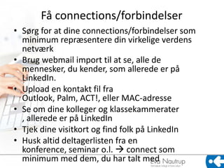 Få connections/forbindelser
• Sørg for at dine connections/forbindelser som
  minimum repræsentere din virkelige verdens
  netværk
• Brug webmail import til at se, alle de
  mennesker, du kender, som allerede er på
  LinkedIn.
• Upload en kontakt fil fra
  Outlook, Palm, ACT!, eller MAC-adresse
• Se om dine kolleger og klassekammerater
  , allerede er på LinkedIn
• Tjek dine visitkort og find folk på LinkedIn
• Husk altid deltagerlisten fra en
  konference, seminar o.l.  connect som
  minimum med dem, du har talt med
 