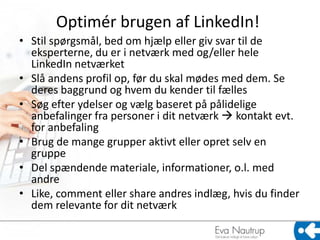 Optimér brugen af LinkedIn!
• Stil spørgsmål, bed om hjælp eller giv svar til de
  eksperterne, du er i netværk med og/eller hele
  LinkedIn netværket
• Slå andens profil op, før du skal mødes med dem. Se
  deres baggrund og hvem du kender til fælles
• Søg efter ydelser og vælg baseret på pålidelige
  anbefalinger fra personer i dit netværk  kontakt evt.
  for anbefaling
• Brug de mange grupper aktivt eller opret selv en
  gruppe
• Del spændende materiale, informationer, o.l. med
  andre
• Like, comment eller share andres indlæg, hvis du finder
  dem relevante for dit netværk
 