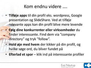 Kom endnu videre ….
• Tilføje apps til din profil eks. wordpress, Google
  presentation og ݺߣShare. Ved at tilføje
  relevante apps kan din profil blive mere levende
• Følg dine konkurrenter eller virksomheder du
  finder interessante. Find dem via ”company
  directory” og tryk ”follow”.
• Hold øje med hvem der kikker på din profil, og
  hvilke søge ord, du bliver fundet på
• Efterlad et spor – klik ind på interessante profiler
 