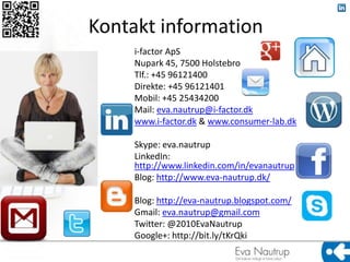 Kontakt information
     i-factor ApS
     Nupark 45, 7500 Holstebro
     Tlf.: +45 96121400
     Direkte: +45 96121401
     Mobil: +45 25434200
     Mail: eva.nautrup@i-factor.dk
     www.i-factor.dk & www.consumer-lab.dk

     Skype: eva.nautrup
     LinkedIn:
     http://www.linkedin.com/in/evanautrup
     Blog: http://www.eva-nautrup.dk/

     Blog: http://eva-nautrup.blogspot.com/
     Gmail: eva.nautrup@gmail.com
     Twitter: @2010EvaNautrup
     Google+: http://bit.ly/tKrQki
 