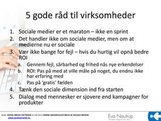 5 gode råd til virksomheder
       1. Sociale medier er et maraton – ikke en sprint
       2. Det handler ikke om sociale medier, men om at
          medierne nu er sociale
       3. Vær ikke bange for fejl – hvis du hurtig vil opnå bedre
          ROI
              a. Gennem fejl, sårbarhed og frihed nås nye erkendelser
              b. ROI: Pas på med at ville måle på noget, du endnu ikke
                 har erfaring med
              c. Pas på ‘gratis’ fælden
       4. Tænk den sociale dimension ind fra starten
       5. Dialog med mennesker er sjovere end kampagner for
          produkter
Kilde: SOCIAL MEDIA FACTBOOK EU-DK 2012 DANSK ERHVERVSLIVS BRUG AF SOCIALE MEDIER
        www.socialsemantic.eu
 