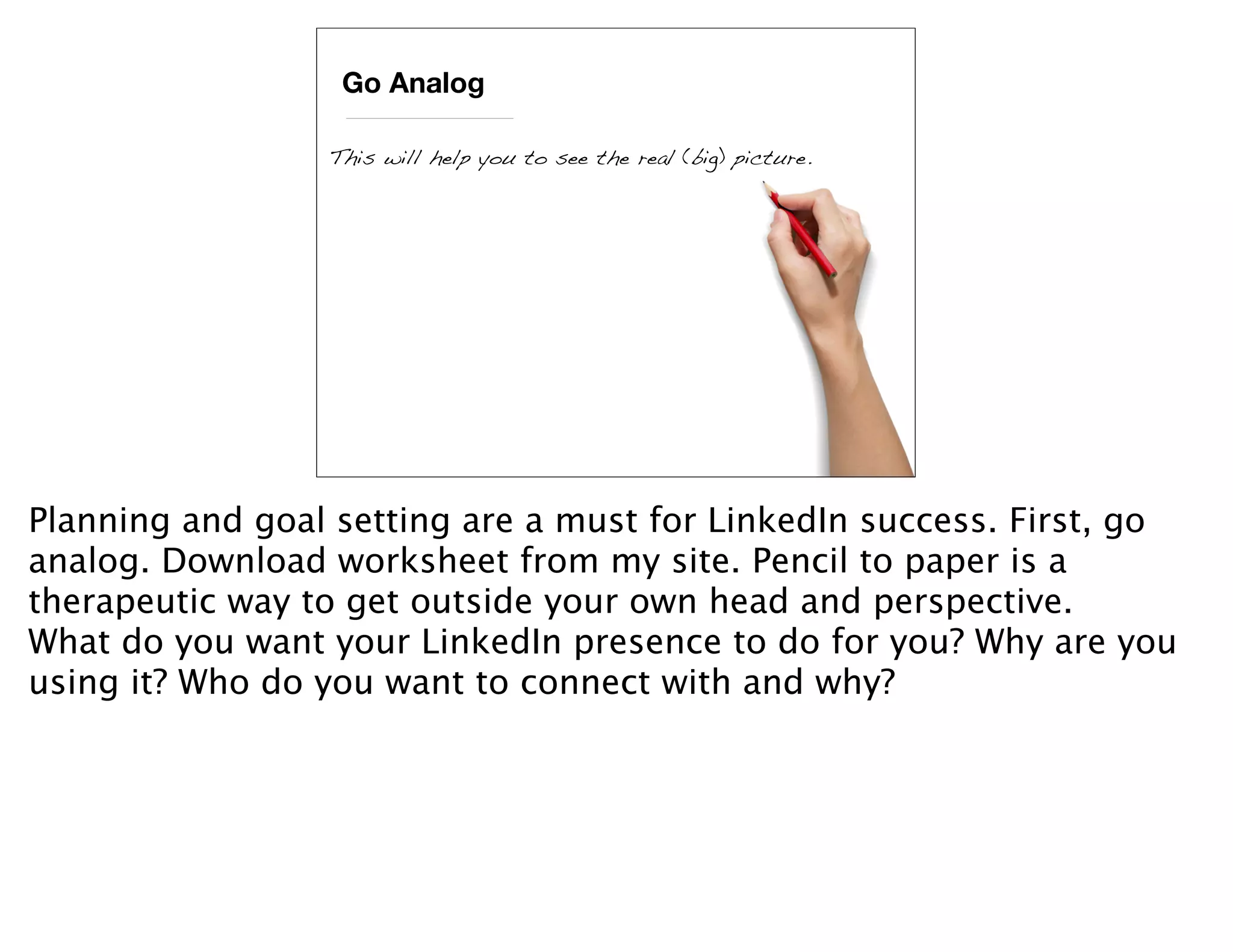 Go Analog

                 This will help you to see the real (big) picture.




Planning and goal setting are a must for LinkedIn success. First, go
analog. Download worksheet from my site. Pencil to paper is a
therapeutic way to get outside your own head and perspective.
What do you want your LinkedIn presence to do for you? Why are you
using it? Who do you want to connect with and why?
 