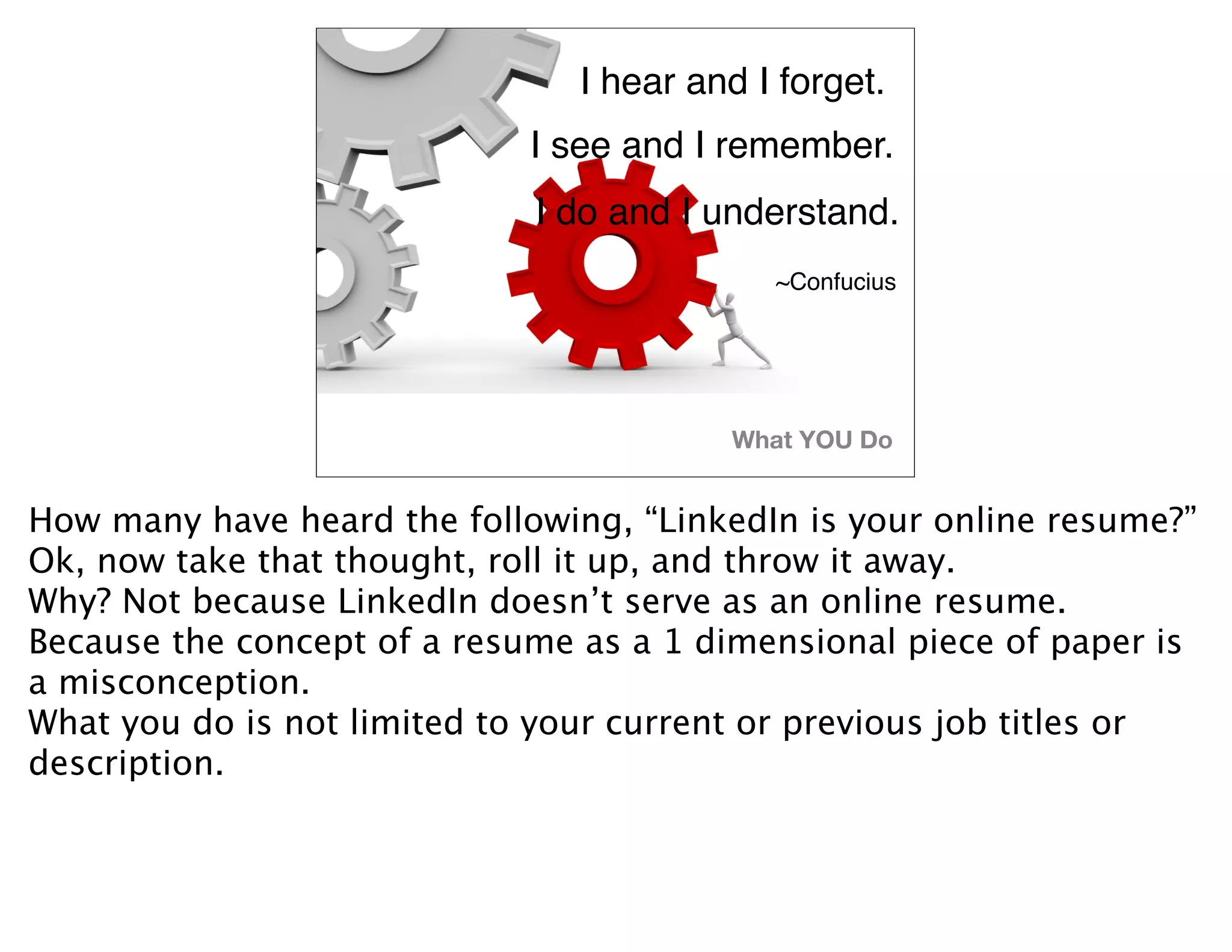 I hear and I forget.
                             I see and I remember.
                             I do and I understand.
                                            ~Confucius




                                         What YOU Do


How many have heard the following, “LinkedIn is your online resume?”
Ok, now take that thought, roll it up, and throw it away.
Why? Not because LinkedIn doesn’t serve as an online resume.
Because the concept of a resume as a 1 dimensional piece of paper is
a misconception.
What you do is not limited to your current or previous job titles or
description.
 