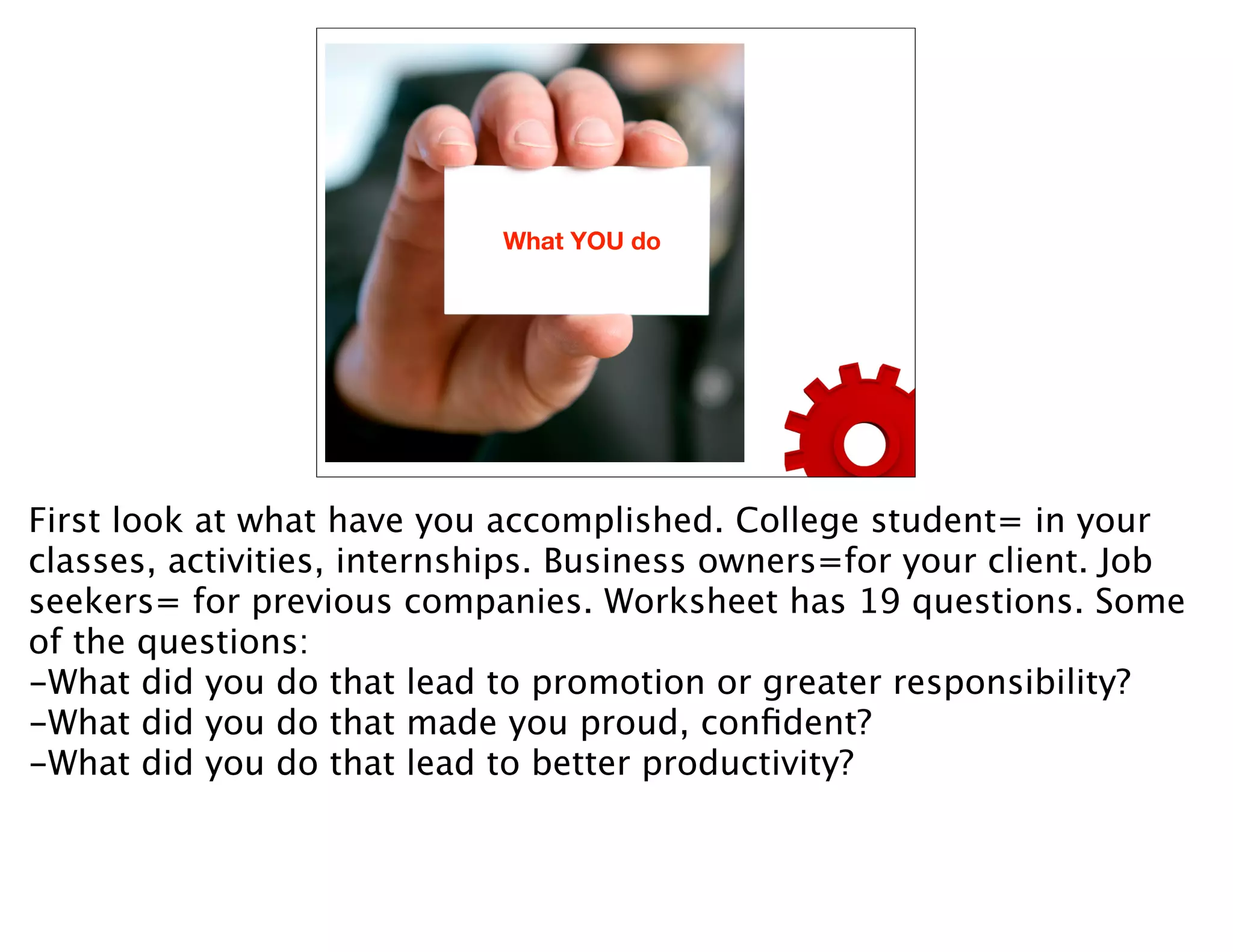 What YOU do




First look at what have you accomplished. College student= in your
classes, activities, internships. Business owners=for your client. Job
seekers= for previous companies. Worksheet has 19 questions. Some
of the questions:
-What did you do that lead to promotion or greater responsibility?
-What did you do that made you proud, conﬁdent?
-What did you do that lead to better productivity?
 