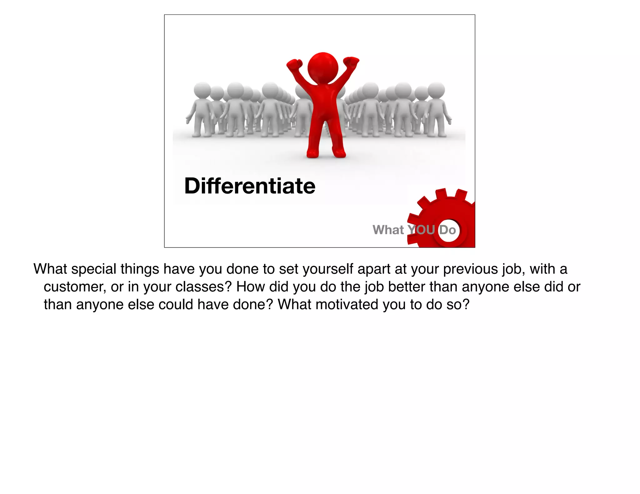 Differentiate
                                                    What YOU Do


What special things have you done to set yourself apart at your previous job, with a
 customer, or in your classes? How did you do the job better than anyone else did or
 than anyone else could have done? What motivated you to do so?
 