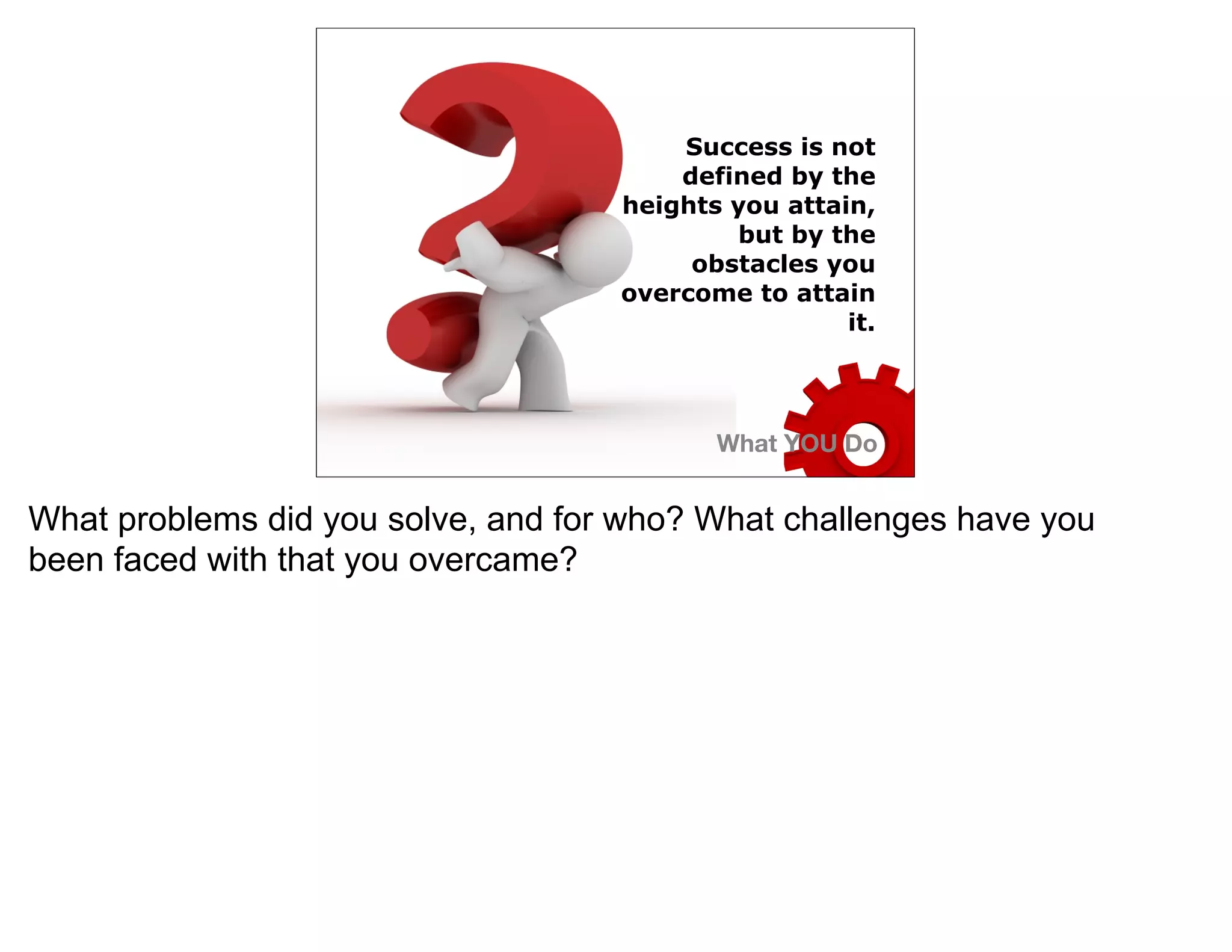 Success is not
                                        defined by the
                                    heights you attain,
                                            but by the
                                         obstacles you
                                    overcome to attain
                                                     it.




                                           What YOU Do


What problems did you solve, and for who? What challenges have you
been faced with that you overcame?
 