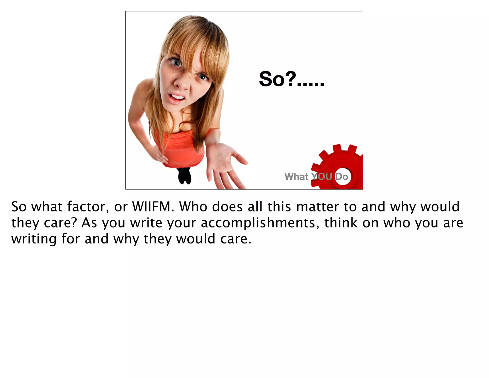 So?.....



                                        What YOU Do


So what factor, or WIIFM. Who does all this matter to and why would
they care? As you write your accomplishments, think on who you are
writing for and why they would care.
 