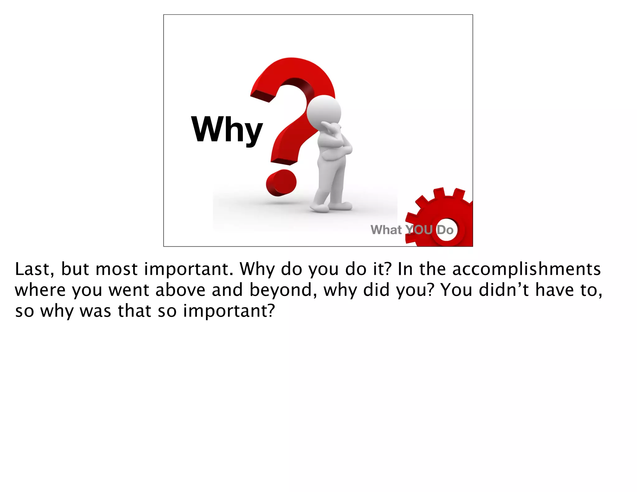 Why

                                       What YOU Do


Last, but most important. Why do you do it? In the accomplishments
where you went above and beyond, why did you? You didn’t have to,
so why was that so important?
 