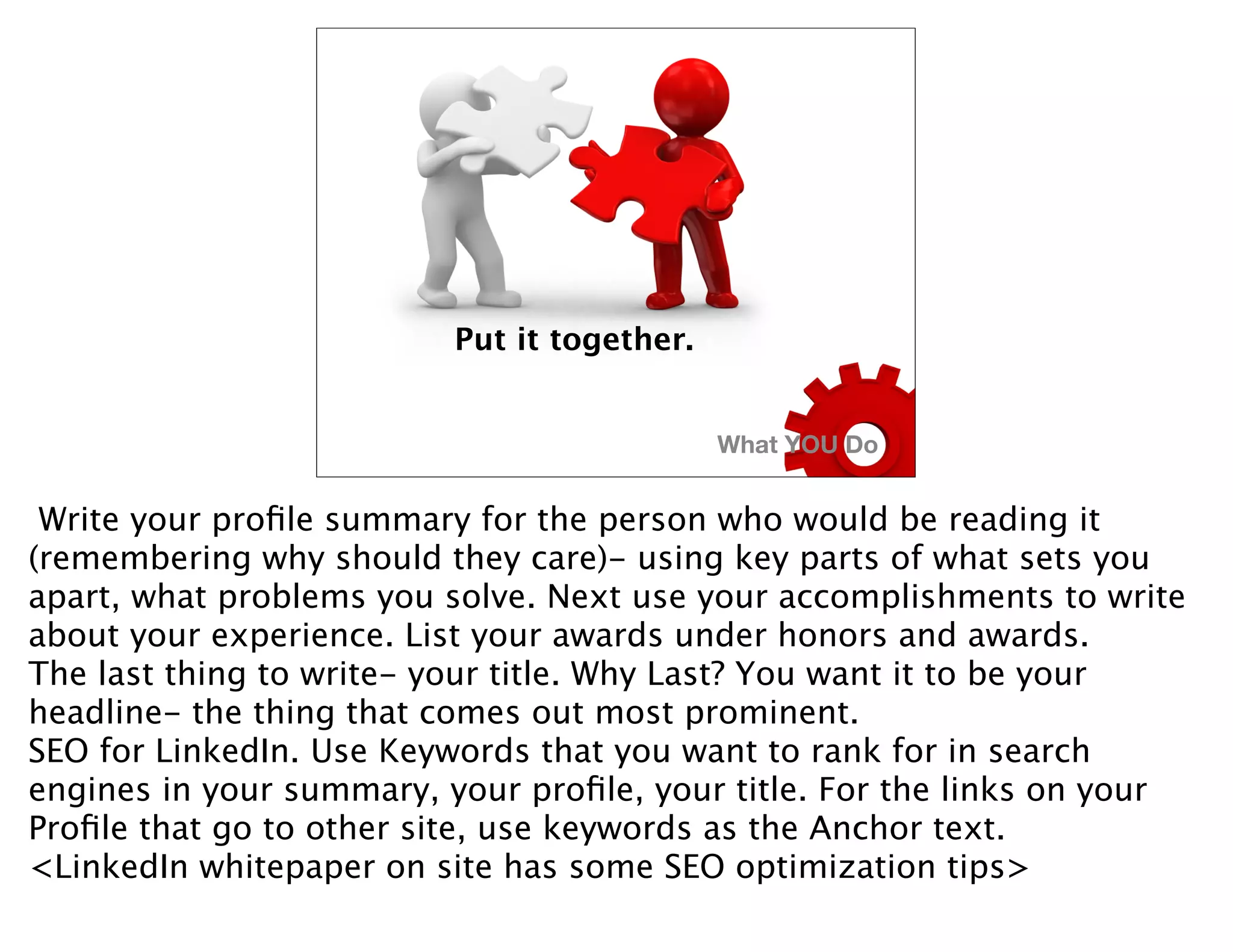 Put it together.


                                             What YOU Do


 Write your proﬁle summary for the person who would be reading it
(remembering why should they care)- using key parts of what sets you
apart, what problems you solve. Next use your accomplishments to write
about your experience. List your awards under honors and awards.
The last thing to write- your title. Why Last? You want it to be your
headline- the thing that comes out most prominent.
SEO for LinkedIn. Use Keywords that you want to rank for in search
engines in your summary, your proﬁle, your title. For the links on your
Proﬁle that go to other site, use keywords as the Anchor text.
<LinkedIn whitepaper on site has some SEO optimization tips>
 