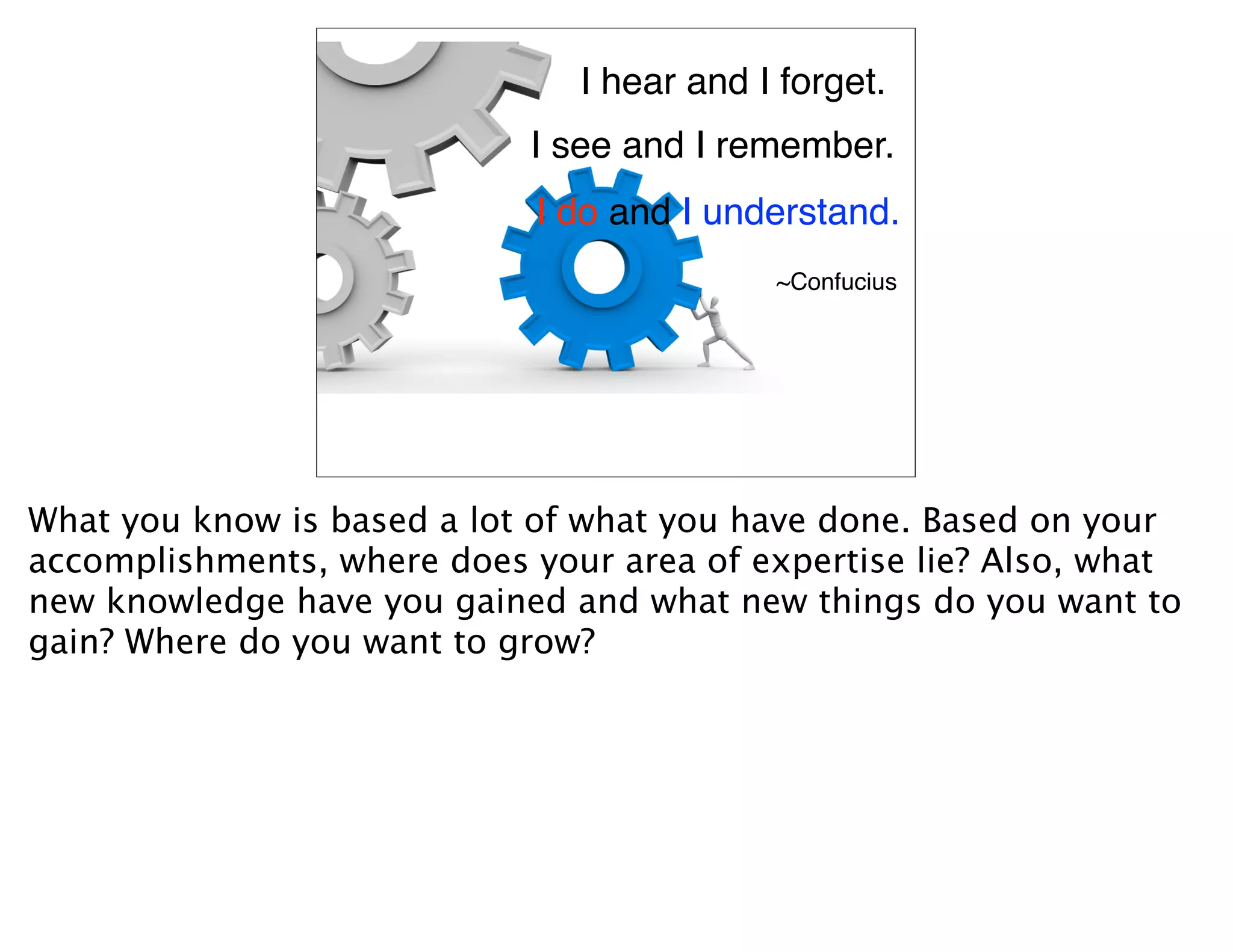 I hear and I forget.
                            I see and I remember.
                             I do and I understand.
                                           ~Confucius




What you know is based a lot of what you have done. Based on your
accomplishments, where does your area of expertise lie? Also, what
new knowledge have you gained and what new things do you want to
gain? Where do you want to grow?
 