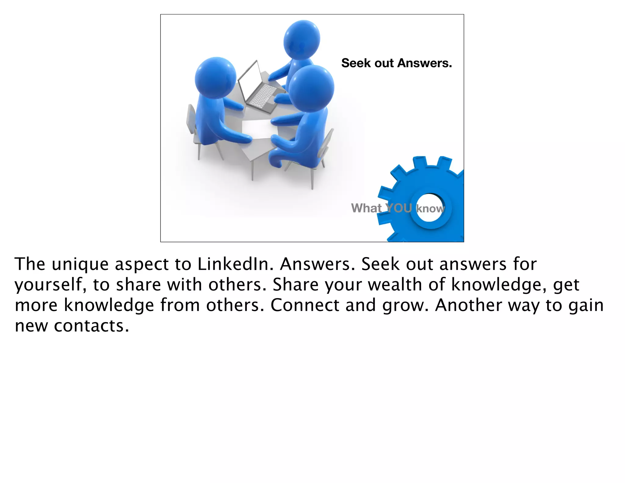 Seek out Answers.




                                      What YOU know



The unique aspect to LinkedIn. Answers. Seek out answers for
yourself, to share with others. Share your wealth of knowledge, get
more knowledge from others. Connect and grow. Another way to gain
new contacts.
 