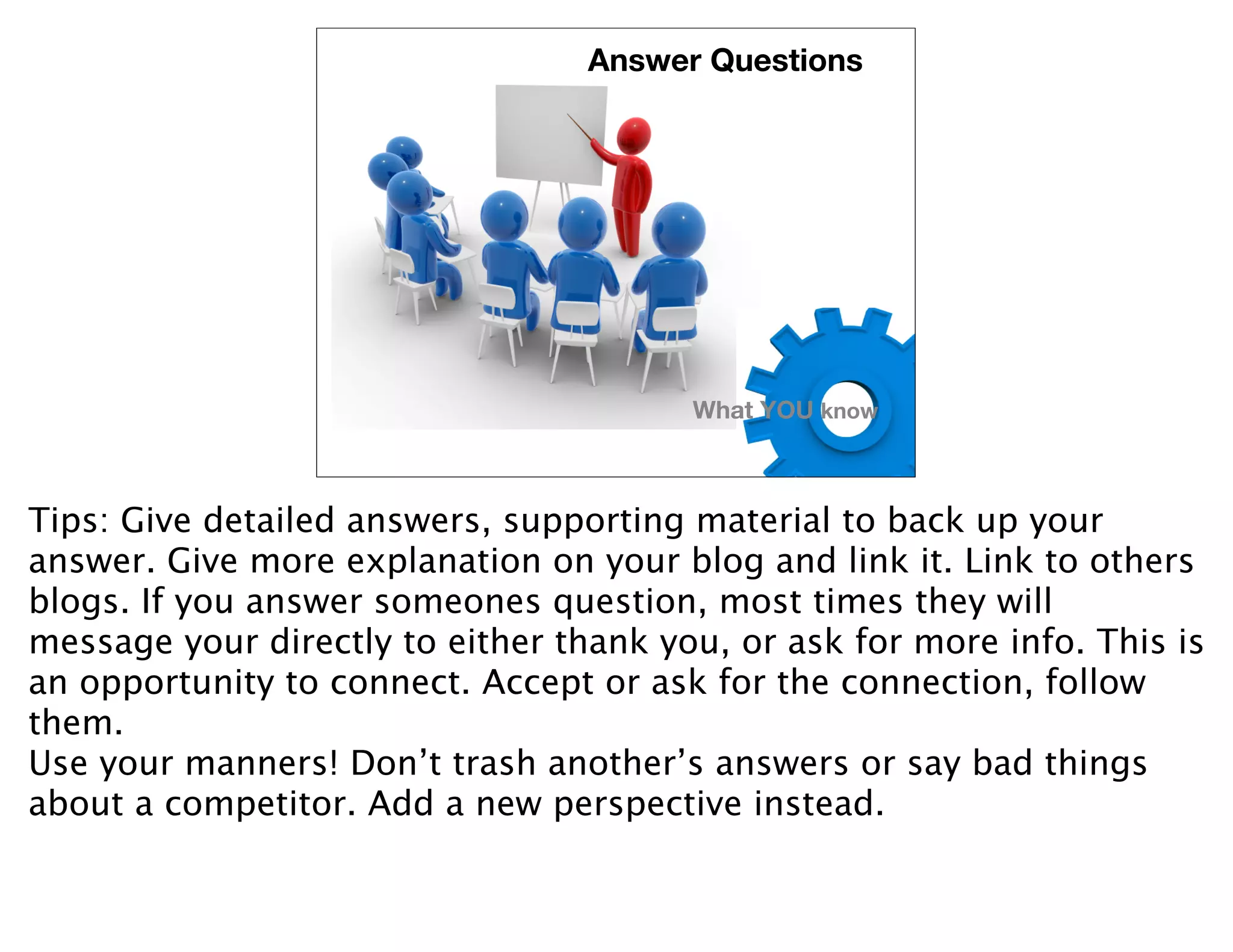 Answer Questions




                                        What YOU know



Tips: Give detailed answers, supporting material to back up your
answer. Give more explanation on your blog and link it. Link to others
blogs. If you answer someones question, most times they will
message your directly to either thank you, or ask for more info. This is
an opportunity to connect. Accept or ask for the connection, follow
them.
Use your manners! Don’t trash another’s answers or say bad things
about a competitor. Add a new perspective instead.
 
