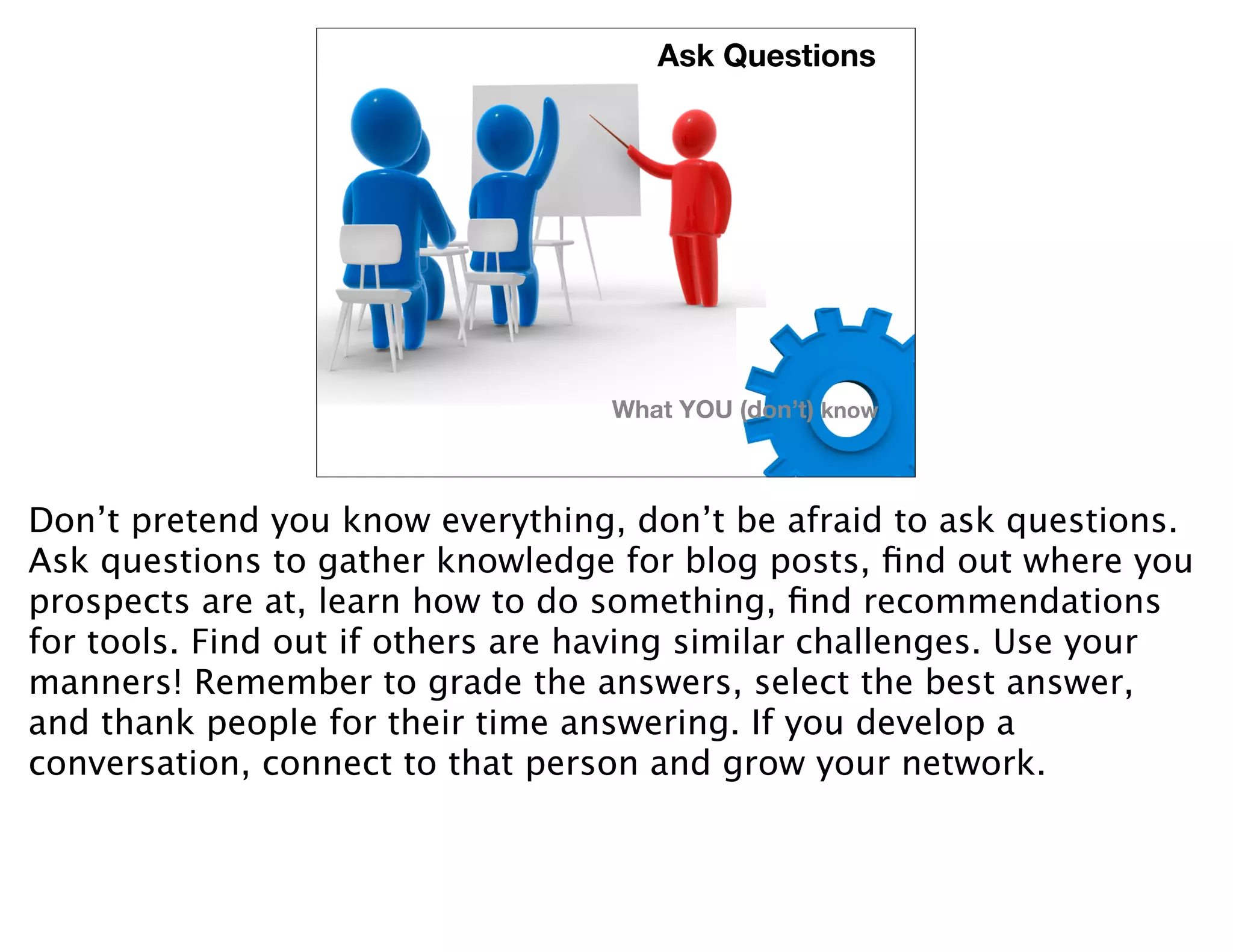 Ask Questions




                                  What YOU (don’t) know



Don’t pretend you know everything, don’t be afraid to ask questions.
Ask questions to gather knowledge for blog posts, ﬁnd out where you
prospects are at, learn how to do something, ﬁnd recommendations
for tools. Find out if others are having similar challenges. Use your
manners! Remember to grade the answers, select the best answer,
and thank people for their time answering. If you develop a
conversation, connect to that person and grow your network.
 