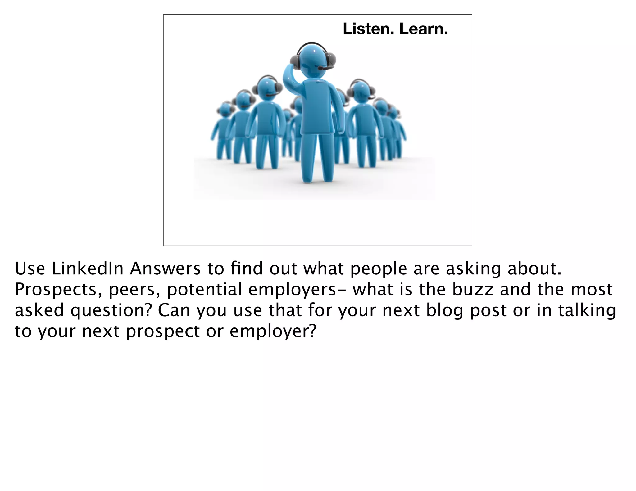 Listen. Learn.




Use LinkedIn Answers to ﬁnd out what people are asking about.
Prospects, peers, potential employers- what is the buzz and the most
asked question? Can you use that for your next blog post or in talking
to your next prospect or employer?
 